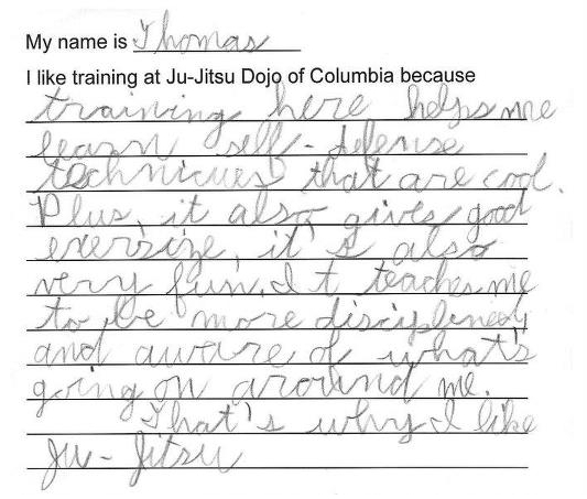 My name is Thomas. I like training at Ju-Jitsu Dojo of Columbia because training here helps me learn self-defense techniques that are cool. Plus, it also gives good exercise, it's also very fun. It teaches me to be more disciplined and aware of what's going on around me. That's why I like ju-jitsu.